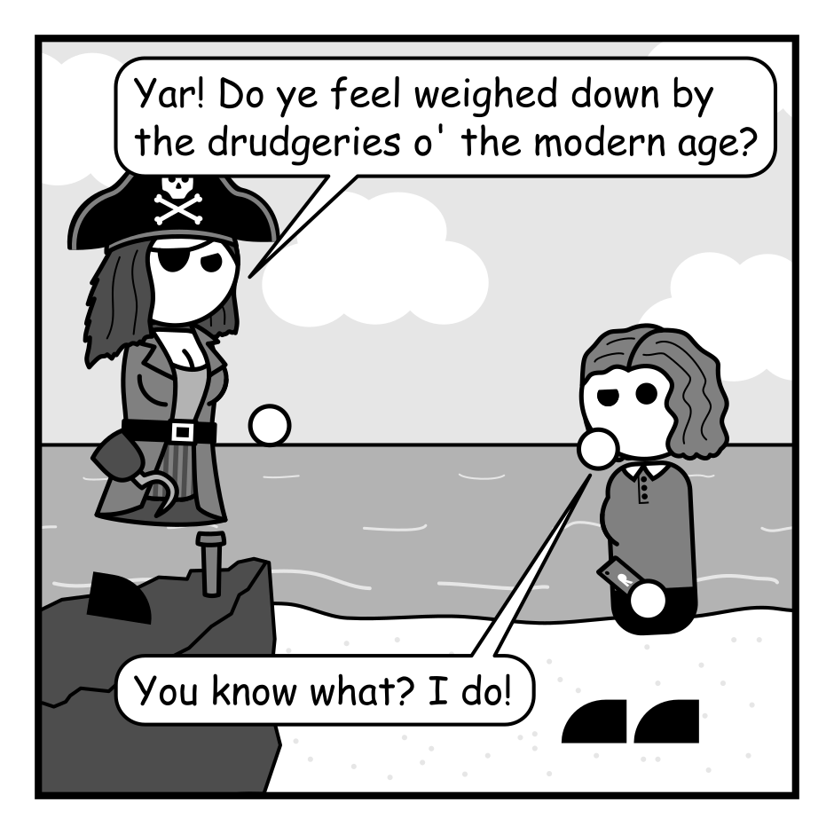 A 4 panel black, white, and grey comic featuring a pirate and a woman with wavy hair (Jane) on a beach.
Panel 1.
The pirate is standing on a rock gesturing at Jane.
Pirate: Yar! Do ye feel weighed down by the drudgeries o' the modern age?
Jane, pensive: You know what? I do!
Panel 2.
The pirate is now on the beach approaching Jane.
Pirate: Do ye crave freedom from the laws that shackle gods and men?!
Jane, bitterly: Stupid men and their stupid laws.
Panel 3.
Close up on the pirate and Jane.
Pirate, jovially: Then join me crew and we shall brave the torrents o' fate and claim what we so richly deserve!
Jane: Sign. Me. Up.
Panel 4.
Cut to the pirate sitting at a computer with Jane, looking bored, standing behind him.
Jane: Well, this is underwhelming.
Pirate: The torrent is set. Soon Avatar 2 shall be ours! Take that James Cameron ye scurvy dog!